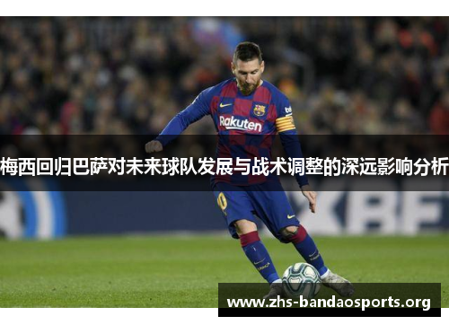 梅西回归巴萨对未来球队发展与战术调整的深远影响分析