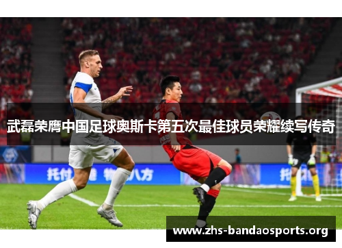 武磊荣膺中国足球奥斯卡第五次最佳球员荣耀续写传奇