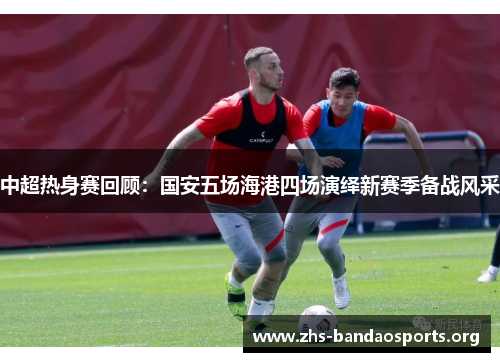 中超热身赛回顾：国安五场海港四场演绎新赛季备战风采