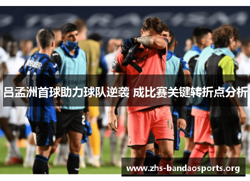 吕孟洲首球助力球队逆袭 成比赛关键转折点分析
