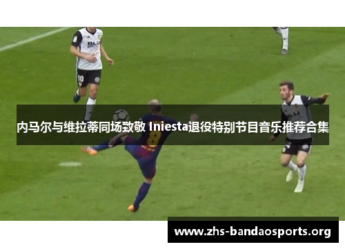 内马尔与维拉蒂同场致敬 Iniesta退役特别节目音乐推荐合集