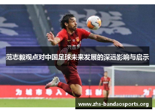范志毅观点对中国足球未来发展的深远影响与启示