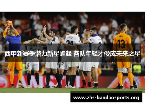 西甲新赛季潜力新星崛起 各队年轻才俊成未来之星