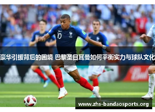 豪华引援背后的困境 巴黎圣日耳曼如何平衡实力与球队文化 豪华引援背后的困境 巴黎圣日耳曼如何平衡实力与球队文化