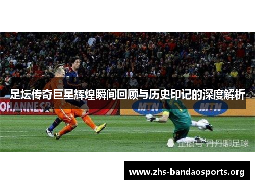 足坛传奇巨星辉煌瞬间回顾与历史印记的深度解析 足坛传奇巨星辉煌瞬间回顾与历史印记的深度解析