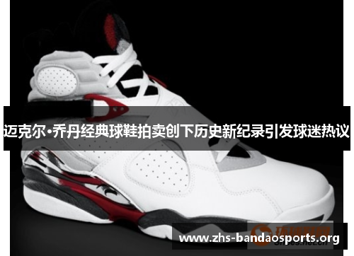 迈克尔·乔丹经典球鞋拍卖创下历史新纪录引发球迷热议 迈克尔·乔丹经典球鞋拍卖创下历史新纪录引发球迷热议