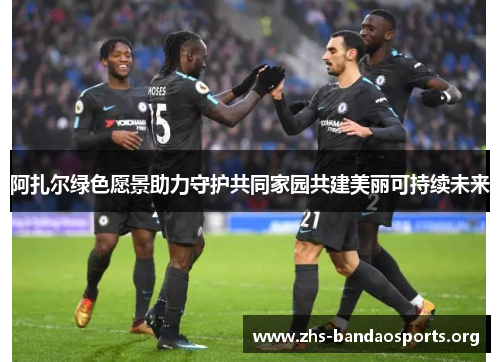 阿扎尔绿色愿景助力守护共同家园共建美丽可持续未来