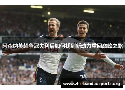阿森纳英超争冠失利后如何找到新动力重回巅峰之路
