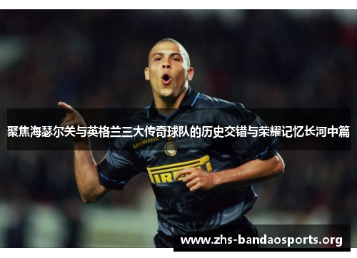 聚焦海瑟尔关与英格兰三大传奇球队的历史交错与荣耀记忆长河中篇