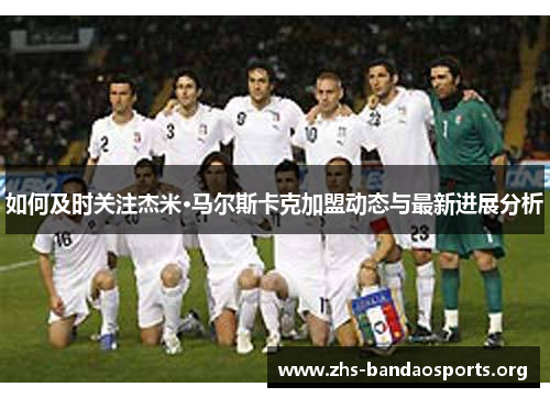 如何及时关注杰米·马尔斯卡克加盟动态与最新进展分析 如何及时关注杰米·马尔斯卡克加盟动态与最新进展分析