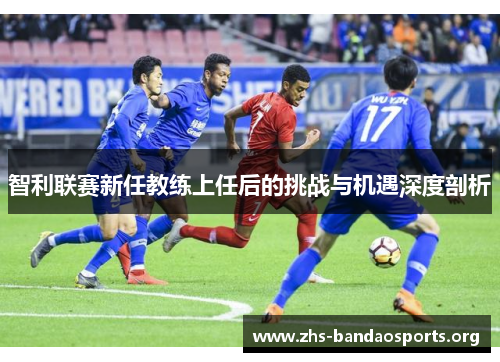 智利联赛新任教练上任后的挑战与机遇深度剖析