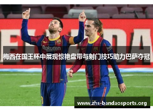 梅西在国王杯中展现惊艳盘带与射门技巧助力巴萨夺冠